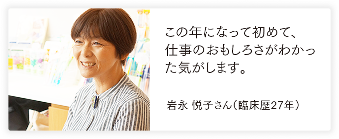 この年になって初めて、仕事のおもしろさがわかった気がします。 岩永 悦子さん（臨床歴27年）